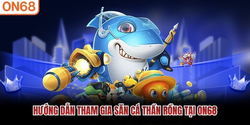 Hướng dẫn tham gia săn cá Thần Rồng tại ON68 Bắn cá thần rồng